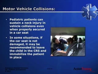 Emergency Medical Technician
20 – Pediatric Emergencies
© 2014
• Pediatric patients can
sustain a neck injury in
vehicle collisions even
when properly secured
in a car seat
• In some situations, if
the car seat is not
damaged, it may be
recommended to leave
the child in the CRS and
immobilize the patient
in place
Slide 81
 