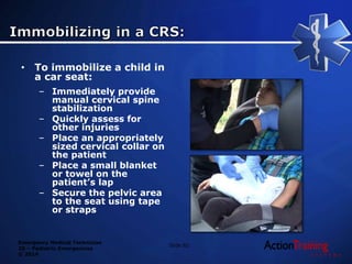 Emergency Medical Technician
20 – Pediatric Emergencies
© 2014
Slide 82
• To immobilize a child in
a car seat:
– Immediately provide
manual cervical spine
stabilization
– Quickly assess for
other injuries
– Place an appropriately
sized cervical collar on
the patient
– Place a small blanket
or towel on the
patient’s lap
– Secure the pelvic area
to the seat using tape
or straps
 