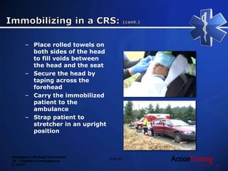 Emergency Medical Technician
20 – Pediatric Emergencies
© 2014
Slide 83
– Place rolled towels on
both sides of the head
to fill voids between
the head and the seat
– Secure the head by
taping across the
forehead
– Carry the immobilized
patient to the
ambulance
– Strap patient to
stretcher in an upright
position
 