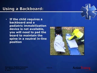 Emergency Medical Technician
20 – Pediatric Emergencies
© 2014
• If the child requires a
backboard and a
pediatric immobilization
device is not available,
you will need to pad the
board to maintain the
spine in a neutral in-line
position
Slide 84
 