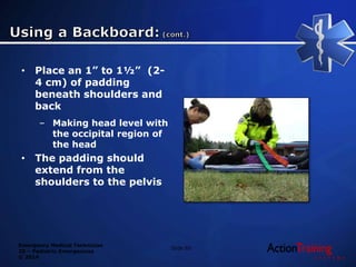 Emergency Medical Technician
20 – Pediatric Emergencies
© 2014
• Place an 1” to 1½” (2-
4 cm) of padding
beneath shoulders and
back
– Making head level with
the occipital region of
the head
• The padding should
extend from the
shoulders to the pelvis
Slide 85
 