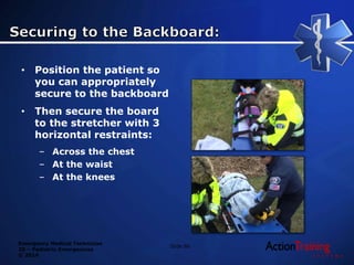 Emergency Medical Technician
20 – Pediatric Emergencies
© 2014
Slide 86
• Position the patient so
you can appropriately
secure to the backboard
• Then secure the board
to the stretcher with 3
horizontal restraints:
– Across the chest
– At the waist
– At the knees
 