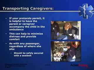 Emergency Medical Technician
20 – Pediatric Emergencies
© 2014
Slide 89
• If your protocols permit, it
is helpful to have the
parent or caregiver
accompany the child in the
ambulance
• This can help to minimize
distress and provide
comfort
• As with any passenger,
regardless of where she
sits:
– Should be safely secured
with a seatbelt
 