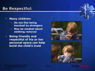 Emergency Medical Technician
20 – Pediatric Emergencies
© 2014
Slide 9
• Many children:
– Do not like being
touched by strangers
– May be modest about
clothing removal
• Being friendly and
respectful of his or her
personal space can help
build the child’s trust
 