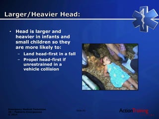 Emergency Medical Technician
20 – Pediatric Emergencies
© 2014
• Head is larger and
heavier in infants and
small children so they
are more likely to:
– Land head-first in a fall
– Propel head-first if
unrestrained in a
vehicle collision
Slide 92
 