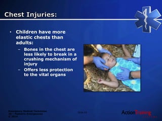 Emergency Medical Technician
20 – Pediatric Emergencies
© 2014
• Children have more
elastic chests than
adults:
– Bones in the chest are
less likely to break in a
crushing mechanism of
injury
– Offers less protection
to the vital organs
Slide 93
 