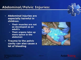 Emergency Medical Technician
20 – Pediatric Emergencies
© 2014
• Abdominal injuries are
especially harmful in
children:
– Their muscles are not
as developed as an
adult’s
– Their organs take up
more space in the
abdomen
• Trauma to the pelvic
cavity can also cause a
lot of bleeding
Slide 94
 