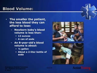 Emergency Medical Technician
20 – Pediatric Emergencies
© 2014
Slide 95
• The smaller the patient,
the less blood they can
afford to lose:
– Newborn baby’s blood
volume is less than:
 12 ounces
 A can of soda
– An 8-year-old’s blood
volume is about:
 ½ gallon
 About a 2-liter bottle of
soda
 