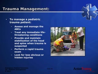 Emergency Medical Technician
20 – Pediatric Emergencies
© 2014
• To manage a pediatric
trauma patient:
– Assess and manage the
ABCs
– Treat any immediate life-
threatening conditions
– Provide and maintain
stabilization of the head
and spine when trauma is
suspected
– Perform a rapid trauma
exam
– Look for less obvious or
hidden injuries
Slide 96
 