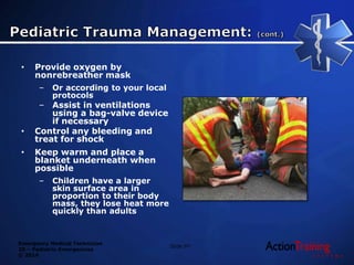 Emergency Medical Technician
20 – Pediatric Emergencies
© 2014
• Provide oxygen by
nonrebreather mask
– Or according to your local
protocols
– Assist in ventilations
using a bag-valve device
if necessary
• Control any bleeding and
treat for shock
• Keep warm and place a
blanket underneath when
possible
– Children have a larger
skin surface area in
proportion to their body
mass, they lose heat more
quickly than adults
Slide 97
 