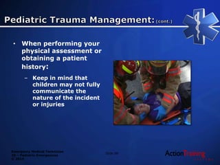 Emergency Medical Technician
20 – Pediatric Emergencies
© 2014
• When performing your
physical assessment or
obtaining a patient
history:
– Keep in mind that
children may not fully
communicate the
nature of the incident
or injuries
Slide 98
 