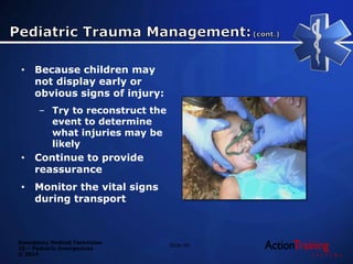 Emergency Medical Technician
20 – Pediatric Emergencies
© 2014
• Because children may
not display early or
obvious signs of injury:
– Try to reconstruct the
event to determine
what injuries may be
likely
• Continue to provide
reassurance
• Monitor the vital signs
during transport
Slide 99
 