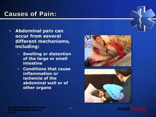 Emergency Medical Technician
22 - Abdominal Emergencies
© 2014
• Abdominal pain can
occur from several
different mechanisms,
including:
– Swelling or distention
of the large or small
intestine
– Conditions that cause
inflammation or
ischemia of the
abdominal wall or of
other organs
10
 