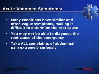 Emergency Medical Technician
22 - Abdominal Emergencies
© 2014
• Many conditions have similar and
often vague symptoms, making it
difficult to determine the root cause
• You may not be able to diagnose the
root cause of the emergency
• Take ALL complaints of abdominal
pain extremely seriously
11
 