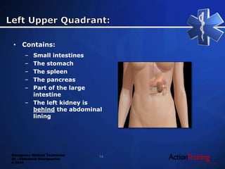 Emergency Medical Technician
22 - Abdominal Emergencies
© 2014
• Contains:
– Small intestines
– The stomach
– The spleen
– The pancreas
– Part of the large
intestine
– The left kidney is
behind the abdominal
lining
14
 