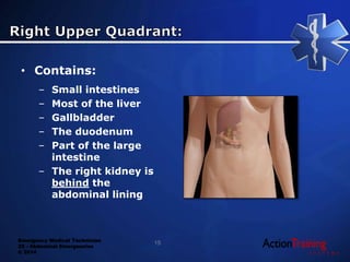 Emergency Medical Technician
22 - Abdominal Emergencies
© 2014
• Contains:
– Small intestines
– Most of the liver
– Gallbladder
– The duodenum
– Part of the large
intestine
– The right kidney is
behind the
abdominal lining
15
 
