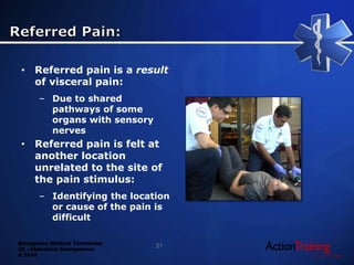 Emergency Medical Technician
22 - Abdominal Emergencies
© 2014
• Referred pain is a result
of visceral pain:
– Due to shared
pathways of some
organs with sensory
nerves
• Referred pain is felt at
another location
unrelated to the site of
the pain stimulus:
– Identifying the location
or cause of the pain is
difficult
21
 