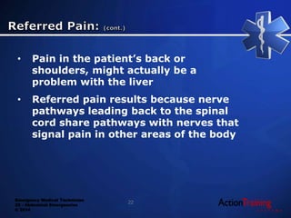 Emergency Medical Technician
22 - Abdominal Emergencies
© 2014
• Pain in the patient’s back or
shoulders, might actually be a
problem with the liver
• Referred pain results because nerve
pathways leading back to the spinal
cord share pathways with nerves that
signal pain in other areas of the body
22
 