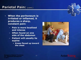 Emergency Medical Technician
22 - Abdominal Emergencies
© 2014
• When the peritoneum is
irritated or inflamed, it
produces a sharp,
constant pain:
– Pain is more localized
and intense
– Often found on one
side of the abdomen
– Patient will usually lie
supine
 Knees flexed up toward
the chest
24
 