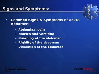 Emergency Medical Technician
22 - Abdominal Emergencies
© 2014
• Common Signs & Symptoms of Acute
Abdomen:
– Abdominal pain
– Nausea and vomiting
– Guarding of the abdomen
– Rigidity of the abdomen
– Distention of the abdomen
25
 
