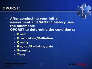 Emergency Medical Technician
22 - Abdominal Emergencies
© 2014
• After conducting your initial
assessment and SAMPLE history, use
the mnemonic
OPQRST to determine the condition’s:
– Onset
– Provocation/Palliation
– Quality
– Region/Radiating pain
– Severity
– Time
26
 