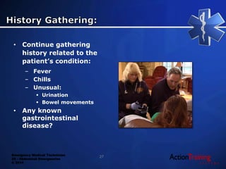 Emergency Medical Technician
22 - Abdominal Emergencies
© 2014
• Continue gathering
history related to the
patient’s condition:
– Fever
– Chills
– Unusual:
 Urination
 Bowel movements
• Any known
gastrointestinal
disease?
27
 