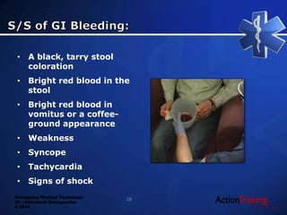 Emergency Medical Technician
22 - Abdominal Emergencies
© 2014
• A black, tarry stool
coloration
• Bright red blood in the
stool
• Bright red blood in
vomitus or a coffee-
ground appearance
• Weakness
• Syncope
• Tachycardia
• Signs of shock
29
 