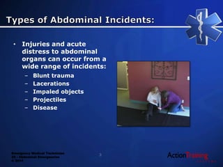 Emergency Medical Technician
22 - Abdominal Emergencies
© 2014
• Injuries and acute
distress to abdominal
organs can occur from a
wide range of incidents:
– Blunt trauma
– Lacerations
– Impaled objects
– Projectiles
– Disease
3
 