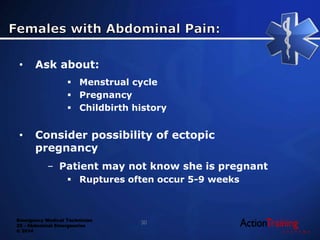 Emergency Medical Technician
22 - Abdominal Emergencies
© 2014
• Ask about:
 Menstrual cycle
 Pregnancy
 Childbirth history
• Consider possibility of ectopic
pregnancy
– Patient may not know she is pregnant
 Ruptures often occur 5-9 weeks
30
 