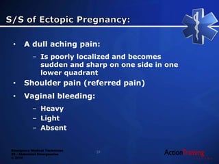 Emergency Medical Technician
22 - Abdominal Emergencies
© 2014
• A dull aching pain:
– Is poorly localized and becomes
sudden and sharp on one side in one
lower quadrant
• Shoulder pain (referred pain)
• Vaginal bleeding:
– Heavy
– Light
– Absent
31
 
