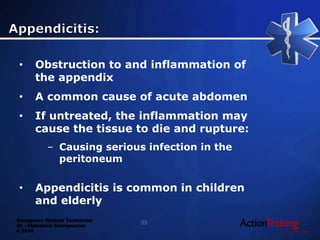 Emergency Medical Technician
22 - Abdominal Emergencies
© 2014
• Obstruction to and inflammation of
the appendix
• A common cause of acute abdomen
• If untreated, the inflammation may
cause the tissue to die and rupture:
– Causing serious infection in the
peritoneum
• Appendicitis is common in children
and elderly
33
 