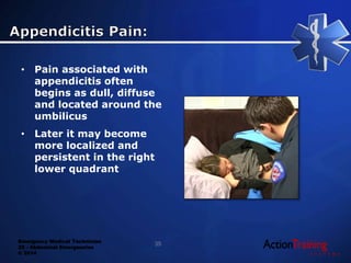 Emergency Medical Technician
22 - Abdominal Emergencies
© 2014
• Pain associated with
appendicitis often
begins as dull, diffuse
and located around the
umbilicus
• Later it may become
more localized and
persistent in the right
lower quadrant
35
 