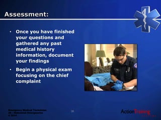 Emergency Medical Technician
22 - Abdominal Emergencies
© 2014
• Once you have finished
your questions and
gathered any past
medical history
information, document
your findings
• Begin a physical exam
focusing on the chief
complaint
36
 