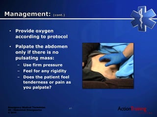 Emergency Medical Technician
22 - Abdominal Emergencies
© 2014
• Provide oxygen
according to protocol
• Palpate the abdomen
only if there is no
pulsating mass:
– Use firm pressure
– Feel for any rigidity
– Does the patient feel
tenderness or pain as
you palpate?
41
 