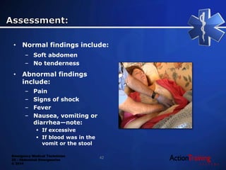Emergency Medical Technician
22 - Abdominal Emergencies
© 2014
• Normal findings include:
– Soft abdomen
– No tenderness
• Abnormal findings
include:
– Pain
– Signs of shock
– Fever
– Nausea, vomiting or
diarrhea—note:
 If excessive
 If blood was in the
vomit or the stool
42
 
