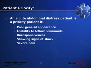 Emergency Medical Technician
22 - Abdominal Emergencies
© 2014
43
• An a cute abdominal distress patient is
a priority patient if:
– Poor general appearance
– Inability to follow commands
– Unresponsiveness
– Showing signs of shock
– Severe pain
 