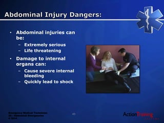 Emergency Medical Technician
22 - Abdominal Emergencies
© 2014
• Abdominal injuries can
be:
– Extremely serious
– Life threatening
• Damage to internal
organs can:
– Cause severe internal
bleeding
– Quickly lead to shock
45
 