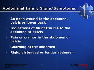 Emergency Medical Technician
22 - Abdominal Emergencies
© 2014
47
• An open wound to the abdomen,
pelvis or lower back
• Indications of blunt trauma to the
abdomen or pelvis
• Pain or cramps in the abdomen or
pelvis
• Guarding of the abdomen
• Rigid, distended or tender abdomen
 