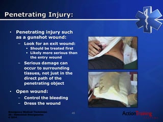Emergency Medical Technician
22 - Abdominal Emergencies
© 2014
• Penetrating injury such
as a gunshot wound:
– Look for an exit wound:
 Should be treated first
 Likely more serious than
the entry wound
– Serious damage can
occur to surrounding
tissues, not just in the
direct path of the
penetrating object
• Open wound:
– Control the bleeding
– Dress the wound
48
 