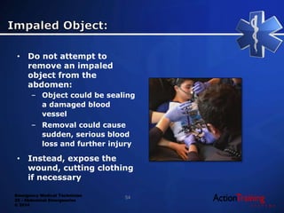 Emergency Medical Technician
22 - Abdominal Emergencies
© 2014
• Do not attempt to
remove an impaled
object from the
abdomen:
– Object could be sealing
a damaged blood
vessel
– Removal could cause
sudden, serious blood
loss and further injury
• Instead, expose the
wound, cutting clothing
if necessary
54
 