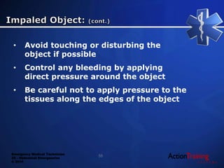 Emergency Medical Technician
22 - Abdominal Emergencies
© 2014
55
• Avoid touching or disturbing the
object if possible
• Control any bleeding by applying
direct pressure around the object
• Be careful not to apply pressure to the
tissues along the edges of the object
 