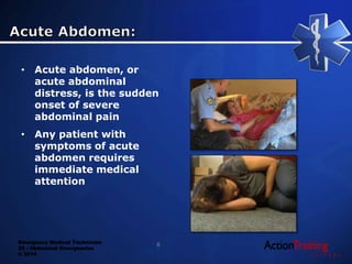 Emergency Medical Technician
22 - Abdominal Emergencies
© 2014
• Acute abdomen, or
acute abdominal
distress, is the sudden
onset of severe
abdominal pain
• Any patient with
symptoms of acute
abdomen requires
immediate medical
attention
8
 