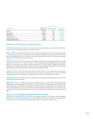 19
1 Apr - 30 Sep 2018
in thousands €
Before IFRS 15
Adjustment
Remeasurement
After IFRS 15
Adjustment
Revenue 510,568 6,289 516,857
Costs of sales (417,937) (5,767) (423,704)
Gross profit 92,631 522 93,153
Operating result 71,421 522 71,943
Profit/(loss) before tax 71,326 522 71,848
Profit/(loss) for the period 54,902 470 55,372
NOTES TO THE STATEMENT OF PROFIT OR LOSS
REVENUE Group revenue in the first six months of the current financial year increased by 6.4% from
€ 485.7 million in the same period last year to € 516.9 million.
GROSS PROFIT The current gross profit of € 93.2 million was 32.4% higher than the € 70.4 million achieved
in the same period last year. The reasons for the increase are significant result improvements at the new
plants in Chongqing. Demand for substrates is strong and both plants were partially in the start-up phase with
negative result contributions in the previous year.
OPERATING RESULT On the basis of the increased gross profit the consolidated operating result of AT&S
increased to € 71.9 million or 13.9% of revenue. Lower administrative and selling expenses had a positive
effect on the operating result, which had been impacted in the previous year by negative one-off effect
(adjustment of variable remuneration components to the expected target achievement level). The other
operating result was positively influenced, above all, by exchange rate effects.
FINANCE COSTS – NET The finance costs of € 9.0 million were € 0.1 million below the prior-year level.
Financial income was € 8.9 million and basically resulted from the investment of free cash and foreign
exchange gains. Overall, net finance costs reduced by € 5.5 million and amounted to € -0.1 million.
INCOME TAXES The effective tax rate was mainly affected by the regaining of the reduced tax rate of 15%
at AT&S (China) Company Limited.
SEASONALITY Due to the great importance of mobile devices, the revenue of AT&S usually shows the
following seasonal development: the first quarter of the financial year is usually weaker than the second and
third quarters, which are typically characterised by very high demand in preparation for the launches of the
latest product generation. In the fourth quarter, customer demand is generally lower. This quarter is also
characterised by the holiday shutdown due to the Chinese New Year’s celebrations at our large Chinese
plants.
NOTES TO THE STATEMENT OF COMPREHENSIVE INCOME
CURRENCY TRANSLATION DIFFERENCES The negative deviation in the foreign currency translation
reserves in the current financial year by € -25.1 million was the result of the change in the exchange rate of
the Chinese yuan renminbi and the US-dollar against the Group’s reporting currency, the euro.
 