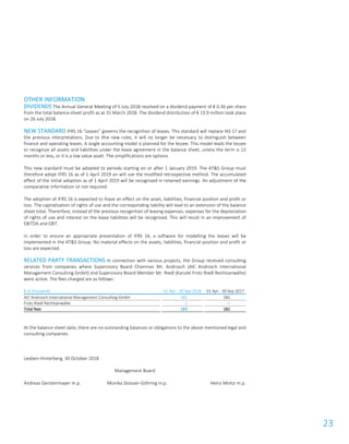 23
OTHER INFORMATION
DIVIDENDS The Annual General Meeting of 5 July 2018 resolved on a dividend payment of € 0.36 per share
from the total balance-sheet profit as at 31 March 2018. The dividend distribution of € 13.9 million took place
on 26 July 2018.
NEW STANDARD IFRS 16 “Leases” governs the recognition of leases. This standard will replace IAS 17 and
the previous interpretations. Due to lthe new rules, it will no longer be necessary to distinguish between
finance and operating leases. A single accounting model is planned for the lessee. This model leads the lessee
to recognize all assets and liabilities under the lease agreement in the balance sheet, unless the term is 12
months or less, or it is a low value asset. The simplifications are options.
This new standard must be adopted to periods starting on or after 1 January 2019. The AT&S Group must
therefore adopt IFRS 16 as of 1 April 2019 an will use the modified retrospective method. The accumulated
effect of the initial adoption as of 1 April 2019 will be recognised in retained earnings. An adjustment of the
comparative information ist not required.
The adoption of IFRS 16 is expected to lhave an effect on the asset, liabilities, financial position and profit or
loss. The capitalisation of rights of use and the corresponding liability will lead to an extension of the balance
sheet total. Thererfore, instead of the previous recognition of leasing expenses, expenses for the depreciation
of rights of use and interest on the lease liabilities will be recognised. This will result in an improvement of
EBITDA and EBIT.
In order to ensure an appropriate presentation of IFRS 16, a software for modelling the leases will be
implemented in the AT&S Group. No material effects on the assets, liabilities, financial position and profit or
loss are expected.
RELATED PARTY TRANSACTIONS In connection with various projects, the Group received consulting
services from companies where Supervisory Board Chairman Mr. Androsch (AIC Androsch International
Management Consulting GmbH) and Supervisory Board Member Mr. Riedl (Kanzlei Frotz Riedl Rechtsanwälte)
were active. The fees charged are as follows:
€ in thousands 01 Apr - 30 Sep 2018 01 Apr - 30 Sep 2017
AIC Androsch International Management Consulting GmbH 182 182
Frotz Riedl Rechtsanwälte 1 –
Total fees 183 182
At the balance sheet date, there are no outstanding balances or obligations to the above mentioned legal and
consulting companies.
Leoben-Hinterberg, 30 October 2018
Management Board
Andreas Gerstenmayer m.p. Monika Stoisser-Göhring m.p. Heinz Moitzi m.p.
 