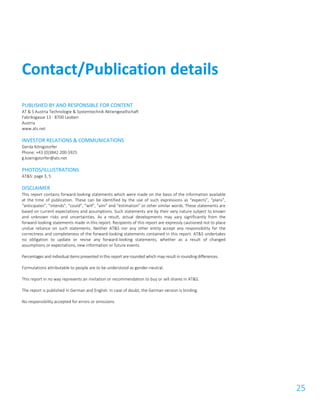 25
PUBLISHED BY AND RESPONSIBLE FOR CONTENT
AT & S Austria Technologie & Systemtechnik Aktiengesellschaft
Fabriksgasse 13 - 8700 Leoben
Austria
www.ats.net
INVESTOR RELATIONS & COMMUNICATIONS
Gerda Königstorfer
Phone: +43 (0)3842 200-5925
g.koenigstorfer@ats.net
PHOTOS/ILLUSTRATIONS
AT&S: page 3, 5
DISCLAIMER
This report contains forward-looking statements which were made on the basis of the information available
at the time of publication. These can be identified by the use of such expressions as “expects”, “plans”,
“anticipates”, “intends”, “could”, “will”, “aim” and “estimation” or other similar words. These statements are
based on current expectations and assumptions. Such statements are by their very nature subject to known
and unknown risks and uncertainties. As a result, actual developments may vary significantly from the
forward-looking statements made in this report. Recipients of this report are expressly cautioned not to place
undue reliance on such statements. Neither AT&S nor any other entity accept any responsibility for the
correctness and completeness of the forward-looking statements contained in this report. AT&S undertakes
no obligation to update or revise any forward-looking statements, whether as a result of changed
assumptions or expectations, new information or future events.
Percentages and individual items presented in this report are rounded which may result in rounding differences.
Formulations attributable to people are to be understood as gender-neutral.
This report in no way represents an invitation or recommendation to buy or sell shares in AT&S.
The report is published in German and English. In case of doubt, the German version is binding.
No responsibility accepted for errors or omissions.
Contact/Publication details
 
