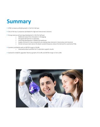  AT&S increases profitable growth in the first half-year
 One of the top 3 companies worldwide for high-end interconnect solutions
 Strong revenue and earnings development in the first half-year
o Additional output from the plants in Chongqing
o Very good demand for IC substrates
o Improving development in Medical & Healthcare
o Supply constraints in key components are slowing down demand in Automotive and Industrial
o Stricter emission tests due to the diesel scandal temporary reduce the demand for automotive PCBs
 Excellent profitability with an EBITDA margin of 26.8%
o Improved product portfolio for IC substrates supports results
 Outlook for 2018/19 upgraded: Revenue growth of 6 to 8% and EBITDA margin of 24 to 26%
Summary
 