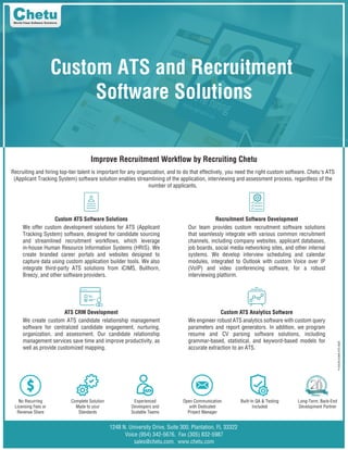 P-HUCM-HUMA-ATS-0620
Custom ATS and Recruitment
Software Solutions
Improve Recruitment Workflow by Recruiting Chetu
Recruiting and hiring top-tier talent is important for any organization, and to do that effectively, you need the right custom software. Chetu's ATS
(Applicant Tracking System) software solution enables streamlining of the application, interviewing and assessment process, regardless of the
number of applicants.
1248 N. University Drive, Suite 300, Plantation, FL 33322
Voice (954) 342-5676, Fax (305) 832-5987
sales@chetu.com, www.chetu.com
No Recurring
Licensing Fees or
Revenue Share
Complete Solution
Made to your
Standards
Experienced
Developers and
Scalable Teams
Open Communication
with Dedicated
Project Manager
Built-In QA & Testing
Included
Long-Term, Back-End
Development Partner
Custom ATS Software Solutions Recruitment Software Development
ATS CRM Development Custom ATS Analytics Software
We offer custom development solutions for ATS (Applicant
Tracking System) software, designed for candidate sourcing
and streamlined recruitment workflows, which leverage
in-house Human Resource Information Systems (HRIS). We
create branded career portals and websites designed to
capture data using custom application builder tools. We also
integrate third-party ATS solutions from iCIMS, Bullhorn,
Breezy, and other software providers.
Our team provides custom recruitment software solutions
that seamlessly integrate with various common recruitment
channels, including company websites, applicant databases,
job boards, social media networking sites, and other internal
systems. We develop interview scheduling and calendar
modules, integrated to Outlook with custom Voice over IP
(VoIP) and video conferencing software, for a robust
interviewing platform.
We create custom ATS candidate relationship management
software for centralized candidate engagement, nurturing,
organization, and assessment. Our candidate relationship
management services save time and improve productivity, as
well as provide customized mapping.
We engineer robust ATS analytics software with custom query
parameters and report generators. In addition, we program
resume and CV parsing software solutions, including
grammar-based, statistical, and keyword-based models for
accurate extraction to an ATS.
 
