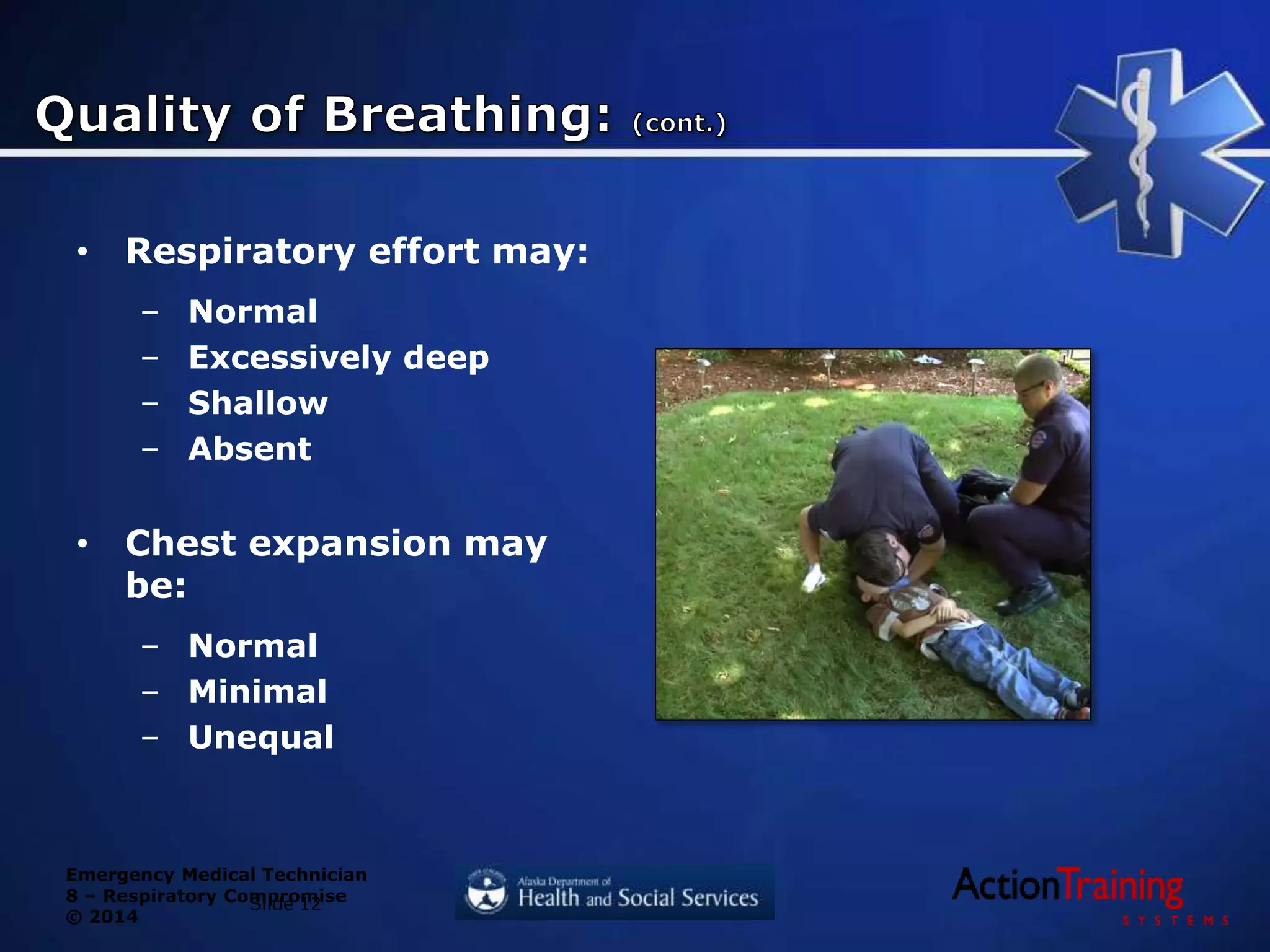 Emergency Medical Technician
8 – Respiratory Compromise
© 2014
• Respiratory effort may:
– Normal
– Excessively deep
– Shallow
– Absent
• Chest expansion may
be:
– Normal
– Minimal
– Unequal
Slide 12
 