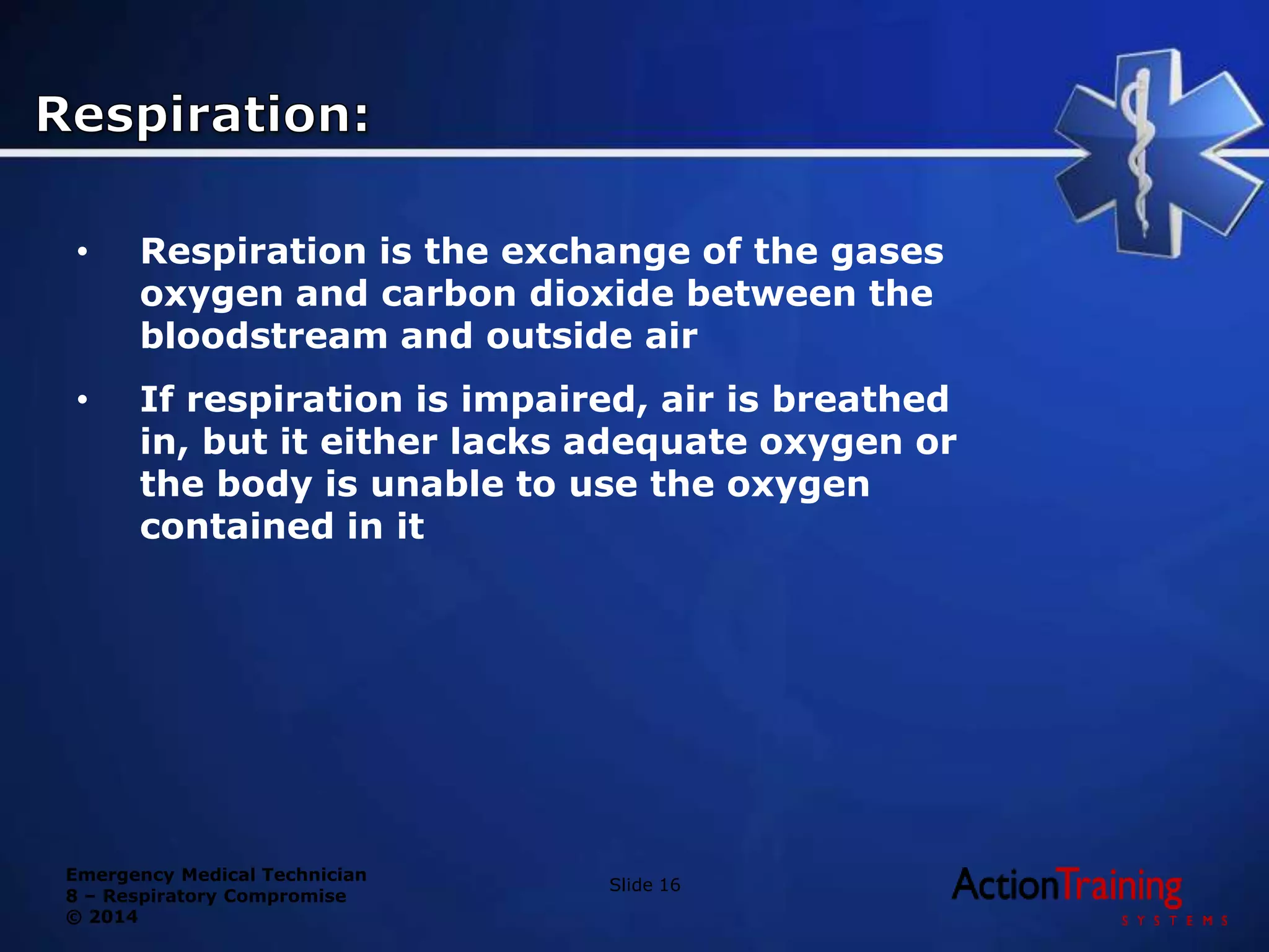 Emergency Medical Technician
8 – Respiratory Compromise
© 2014
• Respiration is the exchange of the gases
oxygen and carbon dioxide between the
bloodstream and outside air
• If respiration is impaired, air is breathed
in, but it either lacks adequate oxygen or
the body is unable to use the oxygen
contained in it
Slide 16
 