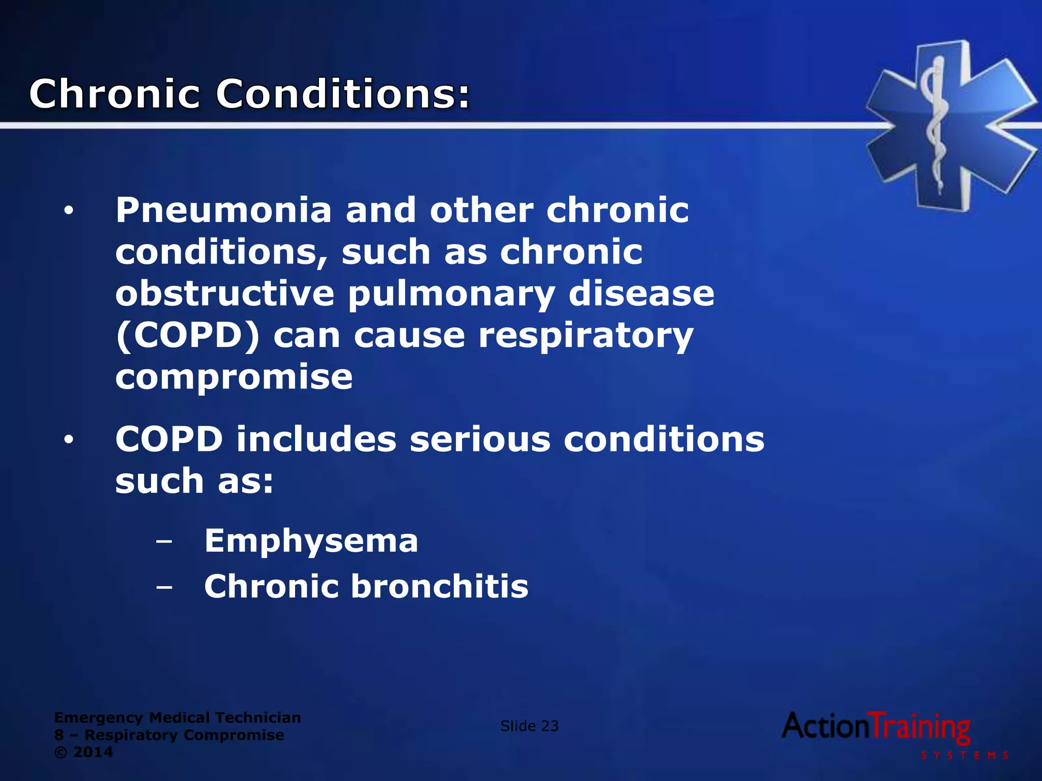 Emergency Medical Technician
8 – Respiratory Compromise
© 2014
• Pneumonia and other chronic
conditions, such as chronic
obstructive pulmonary disease
(COPD) can cause respiratory
compromise
• COPD includes serious conditions
such as:
– Emphysema
– Chronic bronchitis
Slide 23
 